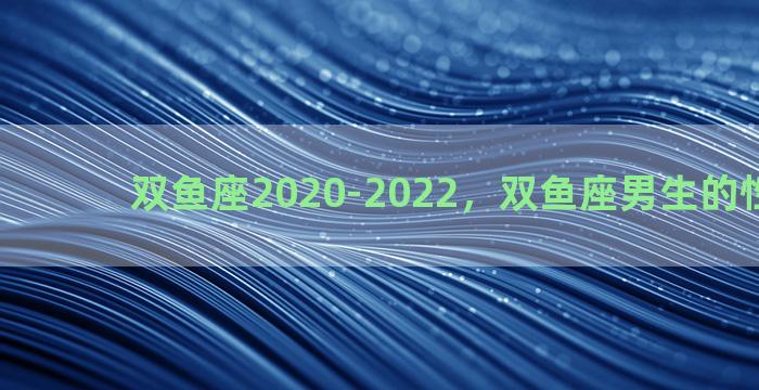 双鱼座2020-2022，双鱼座男生的性格特点