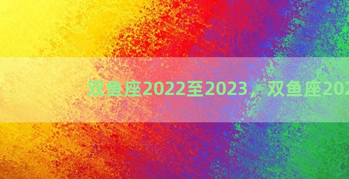 双鱼座2022至2023，双鱼座2022年