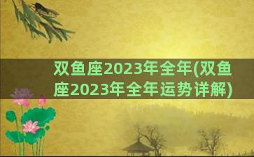 双鱼座2023年全年(双鱼座2023年全年运势详解)