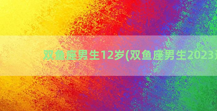 双鱼座男生12岁(双鱼座男生2023运势)