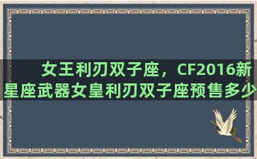 女王利刃双子座，CF2016新星座武器女皇利刃双子座预售多少钱