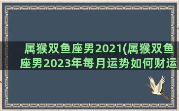 属猴双鱼座男2021(属猴双鱼座男2023年每月运势如何财运)