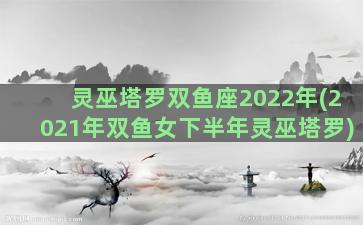 灵巫塔罗双鱼座2022年(2021年双鱼女下半年灵巫塔罗)